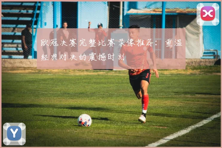 欧冠决赛完整比赛录像推荐：重温经典对决的震撼时刻