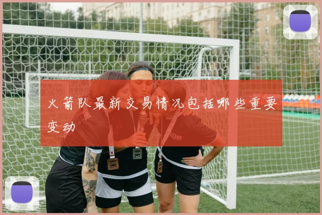 火箭队最新交易情况包括哪些重要变动