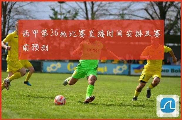 西甲第36轮比赛直播时间安排及赛前预测