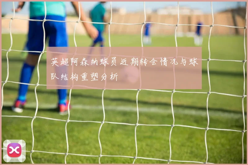 英超阿森纳球员近期转会情况与球队结构重塑分析